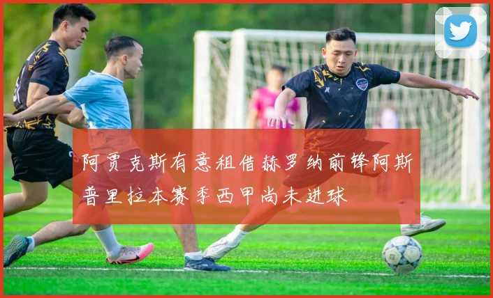 阿贾克斯有意租借赫罗纳前锋阿斯普里拉本赛季西甲尚未进球