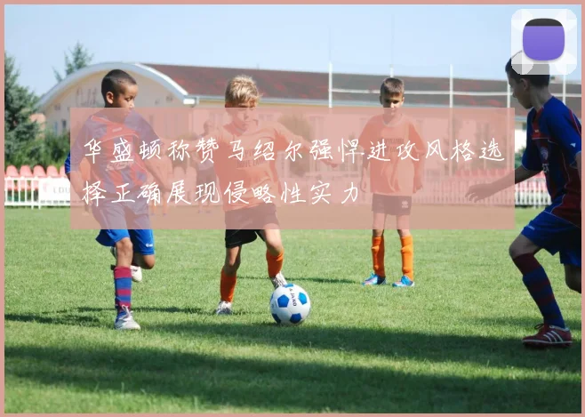 华盛顿称赞马绍尔强悍进攻风格选择正确展现侵略性实力