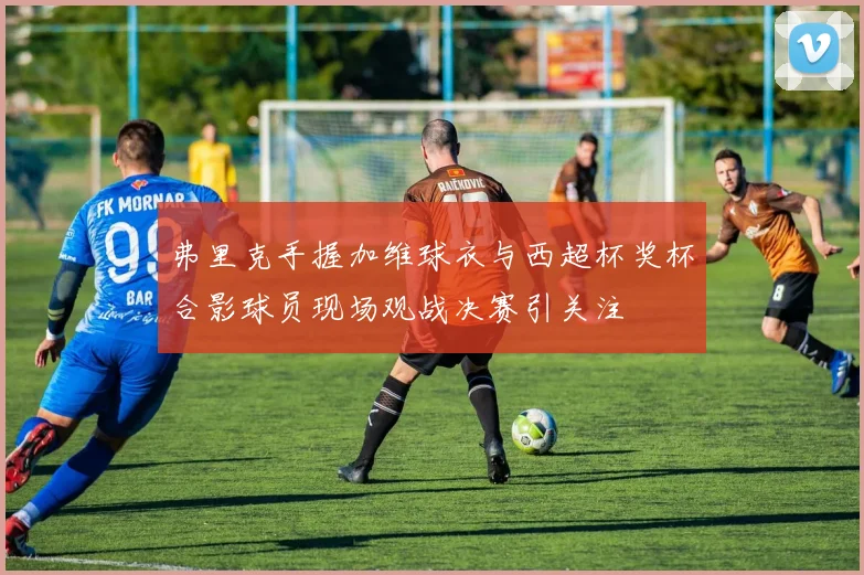 弗里克手握加维球衣与西超杯奖杯合影球员现场观战决赛引关注