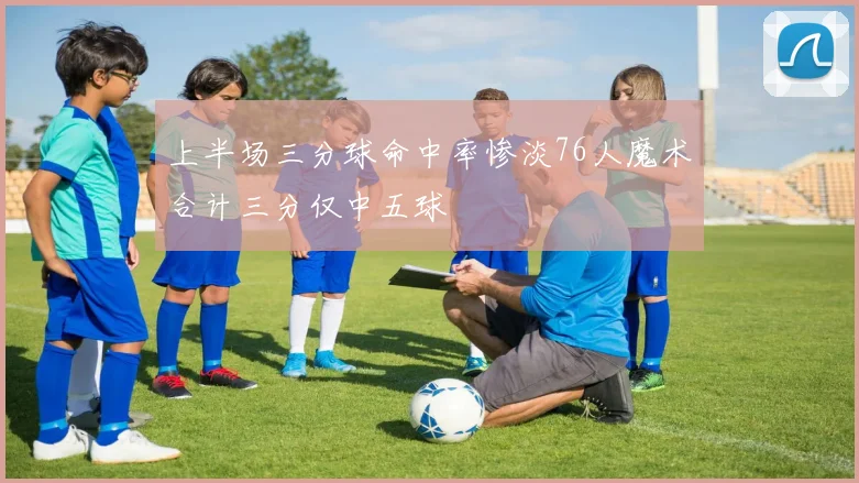 上半场三分球命中率惨淡76人魔术合计三分仅中五球