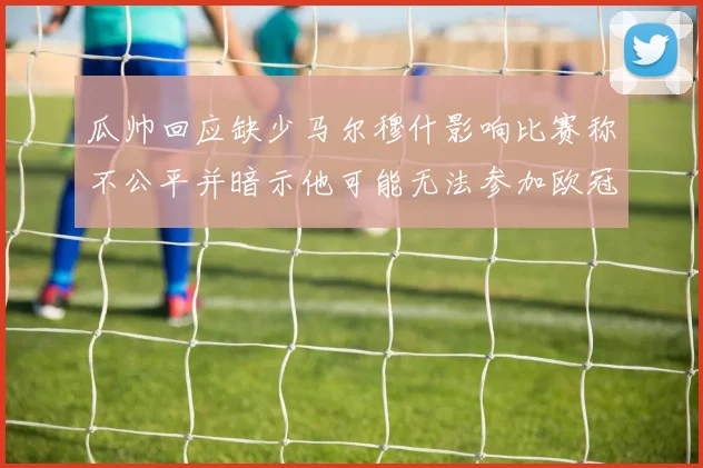 瓜帅回应缺少马尔穆什影响比赛称不公平并暗示他可能无法参加欧冠