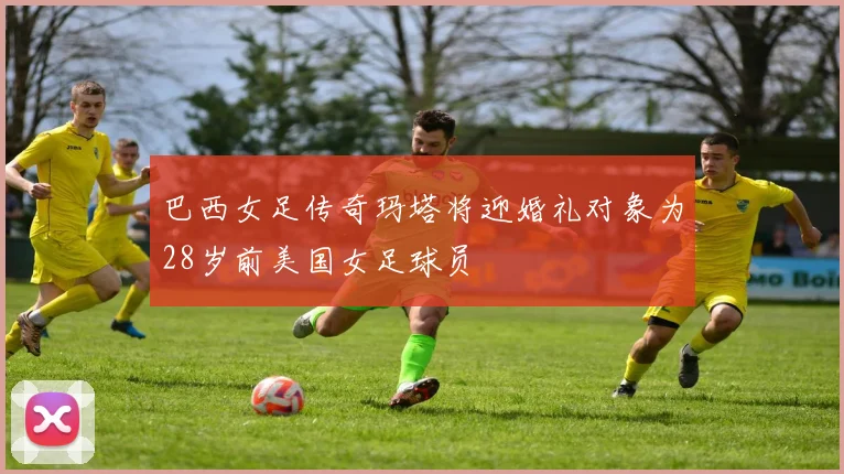 巴西女足传奇玛塔将迎婚礼对象为28岁前美国女足球员