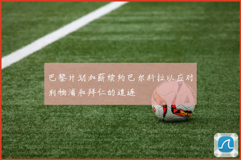 巴黎计划加薪续约巴尔科拉以应对利物浦和拜仁的追逐