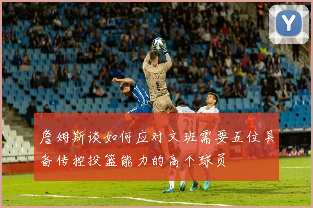 詹姆斯谈如何应对文班需要五位具备传控投篮能力的高个球员