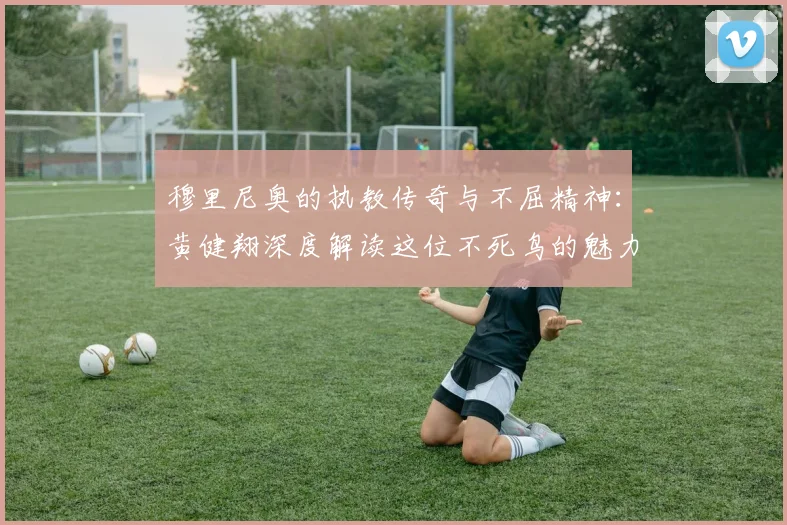 穆里尼奥的执教传奇与不屈精神：黄健翔深度解读这位不死鸟的魅力