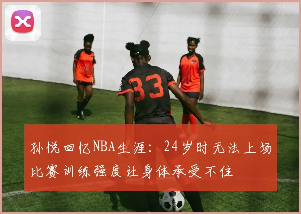 孙悦回忆NBA生涯：24岁时无法上场比赛训练强度让身体承受不住