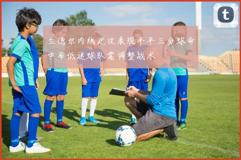 兰德尔内线进攻表现平平三分球命中率低迷球队需调整战术