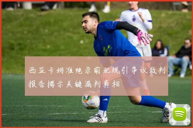 西亚卡姆准绝杀前犯规引争议裁判报告揭示关键漏判真相