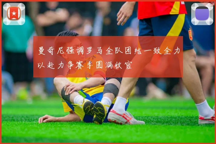 曼奇尼强调罗马全队团结一致全力以赴力争赛季圆满收官