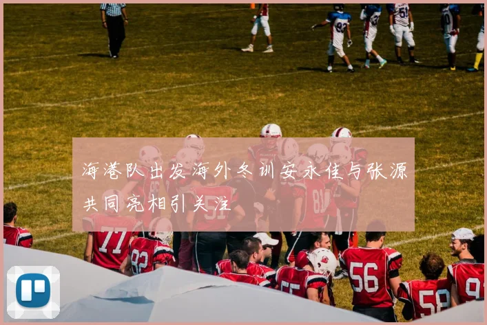 海港队出发海外冬训安永佳与张源共同亮相引关注