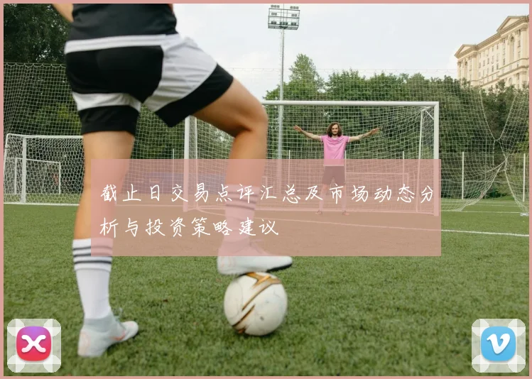 截止日交易点评汇总及市场动态分析与投资策略建议