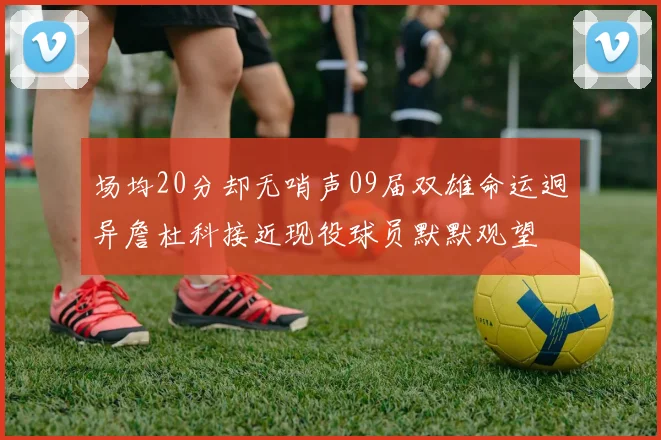场均20分却无哨声09届双雄命运迥异詹杜科接近现役球员默默观望