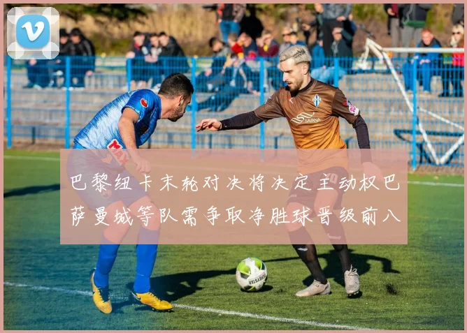 巴黎纽卡末轮对决将决定主动权巴萨曼城等队需争取净胜球晋级前八