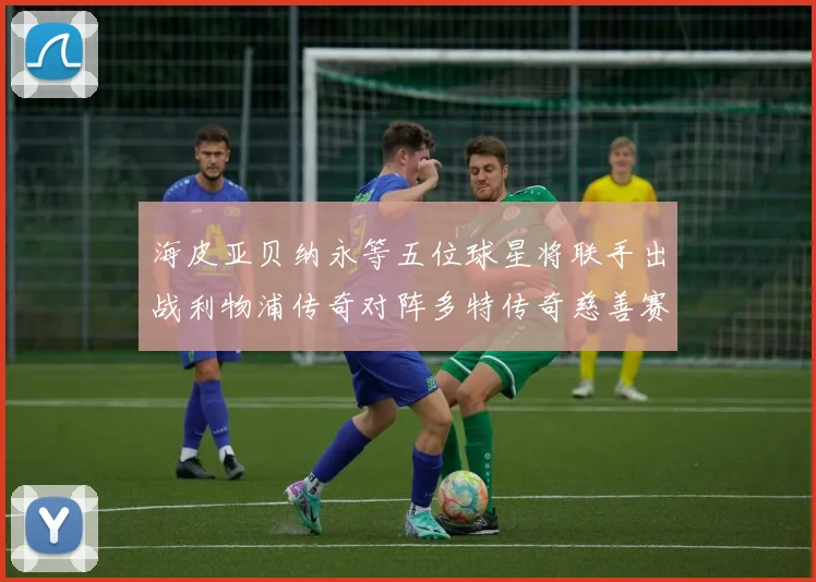 海皮亚贝纳永等五位球星将联手出战利物浦传奇对阵多特传奇慈善赛