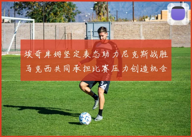 埃奇库姆坚定表态助力尼克斯战胜马克西共同承担比赛压力创造机会
