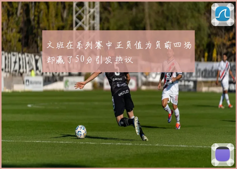 文班在系列赛中正负值为负前四场却赢了50分引发热议