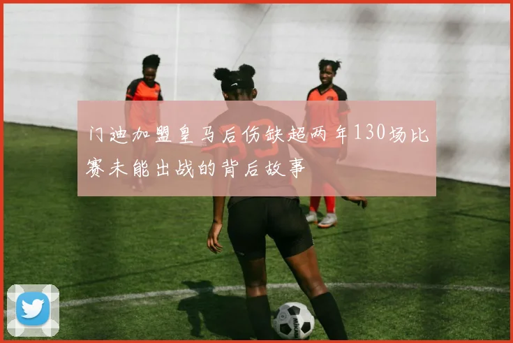 门迪加盟皇马后伤缺超两年130场比赛未能出战的背后故事