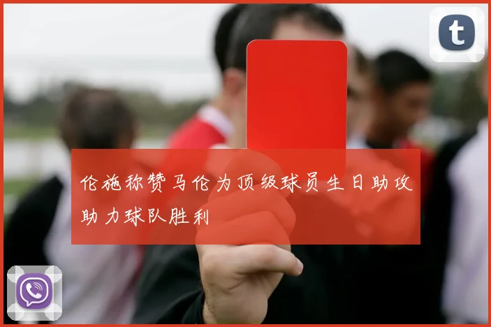 伦施称赞马伦为顶级球员生日助攻助力球队胜利