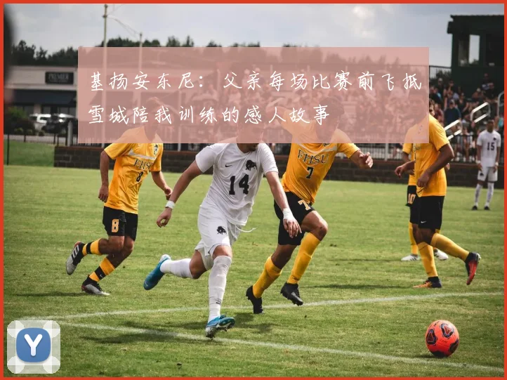 基扬安东尼：父亲每场比赛前飞抵雪城陪我训练的感人故事