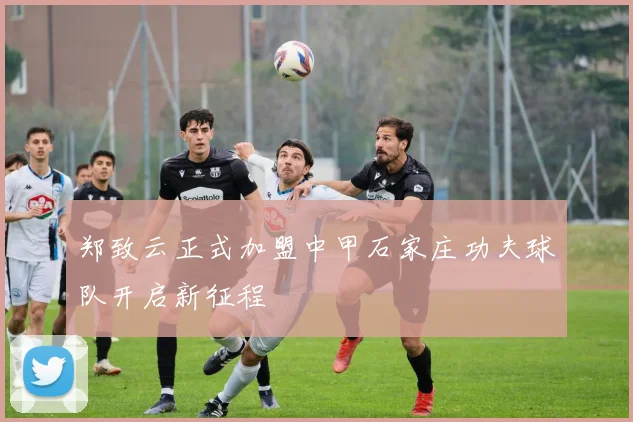 郑致云正式加盟中甲石家庄功夫球队开启新征程